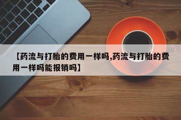 药流药购买微信【药流与打胎的费用一样吗,药流与打胎的费用一样吗能报销吗】