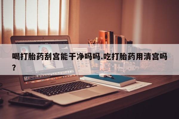 药流药购买微信喝打胎药刮宫能干净吗吗.吃打胎药用清宫吗？