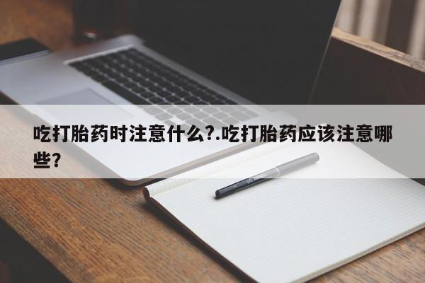 药流药购买微信吃打胎药时注意什么?.吃打胎药应该注意哪些？
