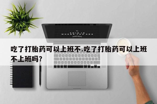 药流药购买微信吃了打胎药可以上班不.吃了打胎药可以上班不上班吗？