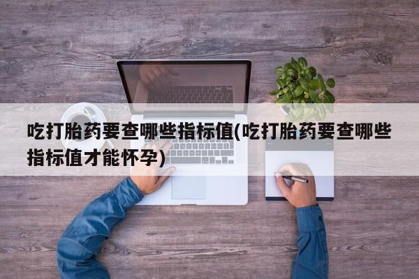 药流药购买微信吃打胎药要查哪些指标值(吃打胎药要查哪些指标值才能怀孕)