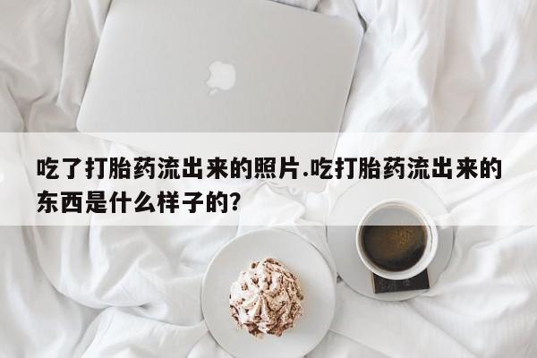 药流药购买微信吃了打胎药流出来的照片.吃打胎药流出来的东西是什么样子的？