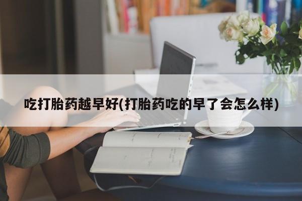 药流药购买微信吃打胎药越早好(打胎药吃的早了会怎么样)