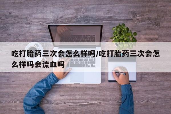 药流药购买微信吃打胎药三次会怎么样吗/吃打胎药三次会怎么样吗会流血吗