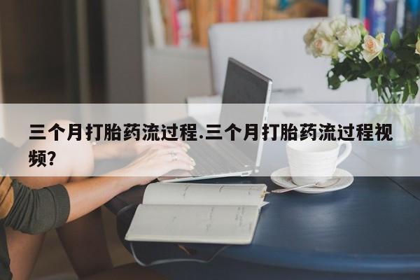 药流药购买微信三个月打胎药流过程.三个月打胎药流过程视频？