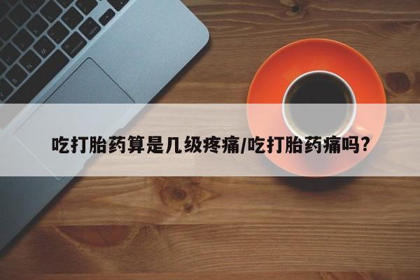 药流药购买微信吃打胎药算是几级疼痛/吃打胎药痛吗?