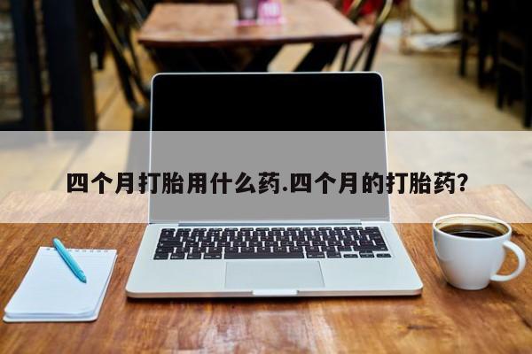 药流药购买微信四个月打胎用什么药.四个月的打胎药？