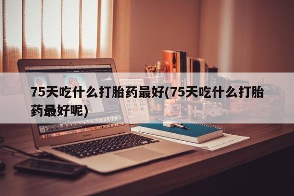药流药购买微信75天吃什么打胎药最好(75天吃什么打胎药最好呢)