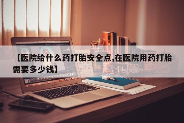 药流药购买微信【医院给什么药打胎安全点,在医院用药打胎需要多少钱】