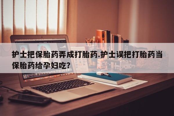药流药购买微信护士把保胎药弄成打胎药.护士误把打胎药当保胎药给孕妇吃？