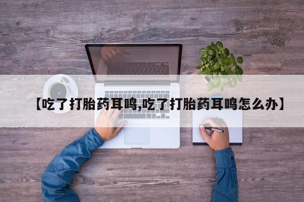 药流药购买微信【吃了打胎药耳鸣,吃了打胎药耳鸣怎么办】