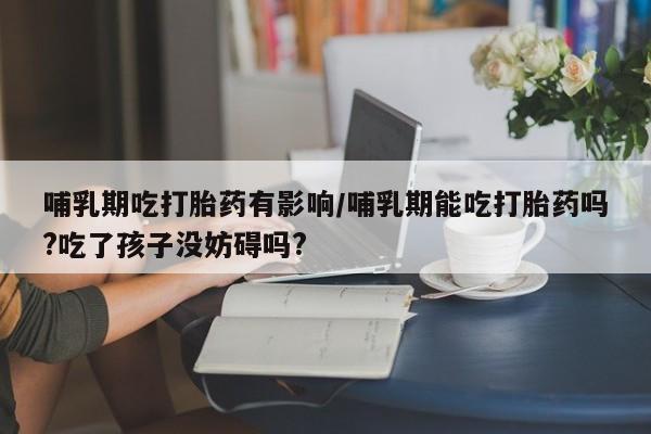 药流药购买微信哺乳期吃打胎药有影响/哺乳期能吃打胎药吗?吃了孩子没妨碍吗?