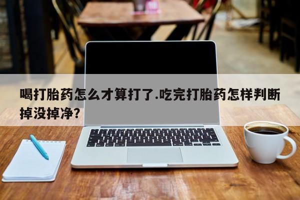药流药购买微信喝打胎药怎么才算打了.吃完打胎药怎样判断掉没掉净？