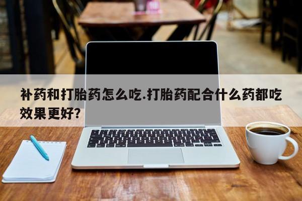 药流药购买微信补药和打胎药怎么吃.打胎药配合什么药都吃效果更好？