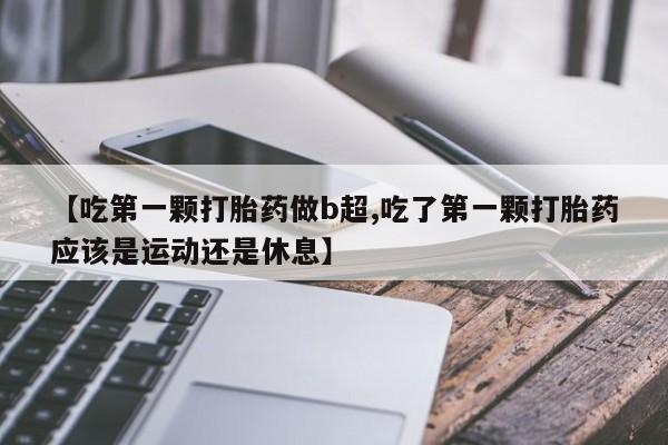药流药购买微信【吃第一颗打胎药做b超,吃了第一颗打胎药应该是运动还是休息】