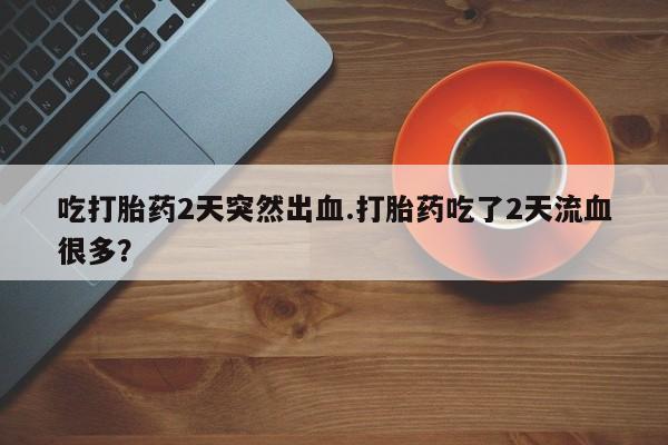 药流药购买微信吃打胎药2天突然出血.打胎药吃了2天流血很多？