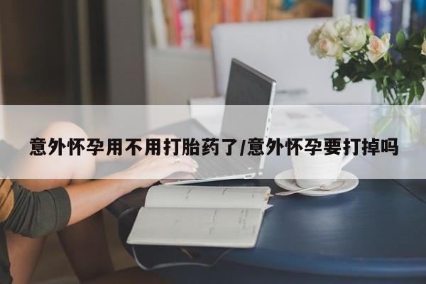 药流药购买微信意外怀孕用不用打胎药了/意外怀孕要打掉吗