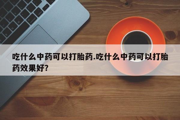 药流药购买微信吃什么中药可以打胎药.吃什么中药可以打胎药效果好？