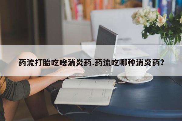 药流药购买微信药流打胎吃啥消炎药.药流吃哪种消炎药?