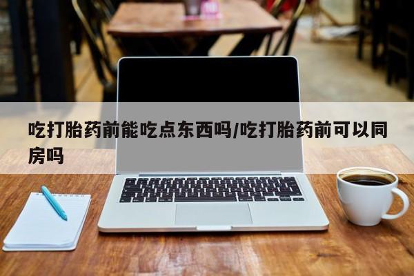 药流药购买微信吃打胎药前能吃点东西吗/吃打胎药前可以同房吗