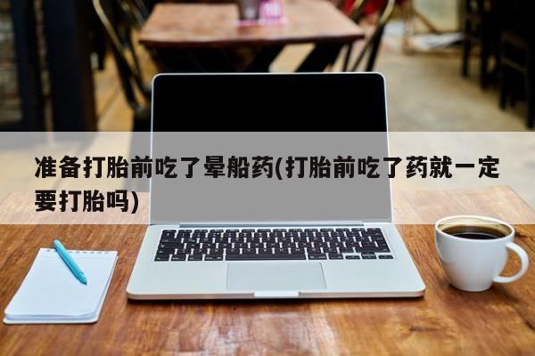 药流药购买微信准备打胎前吃了晕船药(打胎前吃了药就一定要打胎吗)