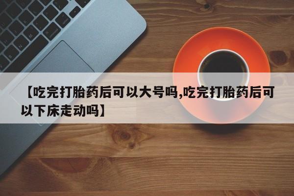 药流药购买微信【吃完打胎药后可以大号吗,吃完打胎药后可以下床走动吗】