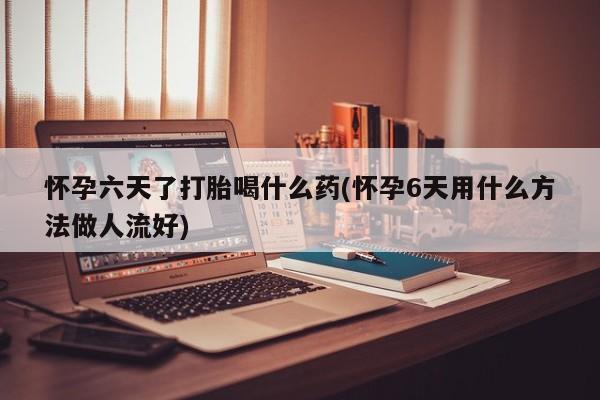 药流药购买微信怀孕六天了打胎喝什么药(怀孕6天用什么方法做人流好)
