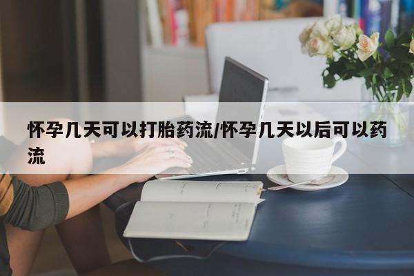 药流药购买微信怀孕几天可以打胎药流/怀孕几天以后可以药流