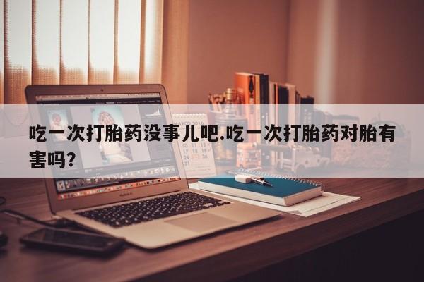 药流药购买微信吃一次打胎药没事儿吧.吃一次打胎药对胎有害吗？