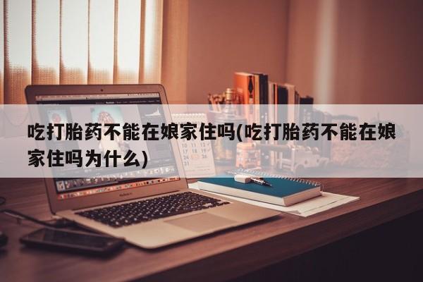 药流药购买微信吃打胎药不能在娘家住吗(吃打胎药不能在娘家住吗为什么)