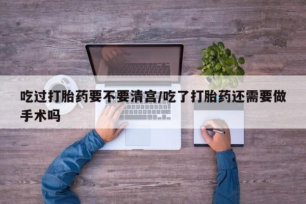 药流药购买微信吃过打胎药要不要清宫/吃了打胎药还需要做手术吗