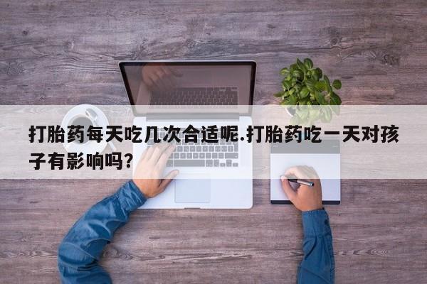 药流药购买微信打胎药每天吃几次合适呢.打胎药吃一天对孩子有影响吗？